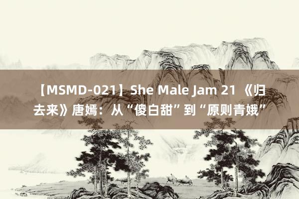 【MSMD-021】She Male Jam 21 《归去来》唐嫣：从“傻白甜”到“原则青娥”