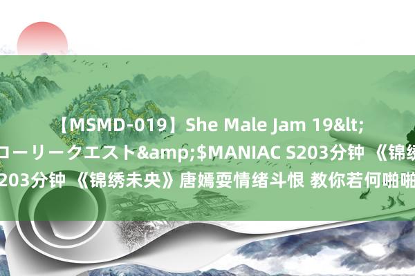 【MSMD-019】She Male Jam 19</a>2008-08-04グローリークエスト&$MANIAC S203分钟 《锦绣未央》唐嫣耍情绪斗恨 教你若何啪啪打脸坏东谈主