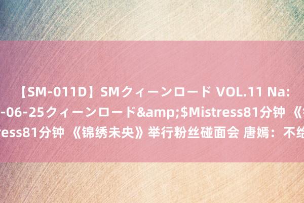 【SM-011D】SMクィーンロード VOL.11 Na:Na</a>2013-06-25クィーンロード&$Mistress81分钟 《锦绣未央》举行粉丝碰面会 唐嫣：不给我方作品打分