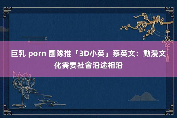 巨乳 porn 團隊推「3D小英」　蔡英文：動漫文化需要社會沿途相沿