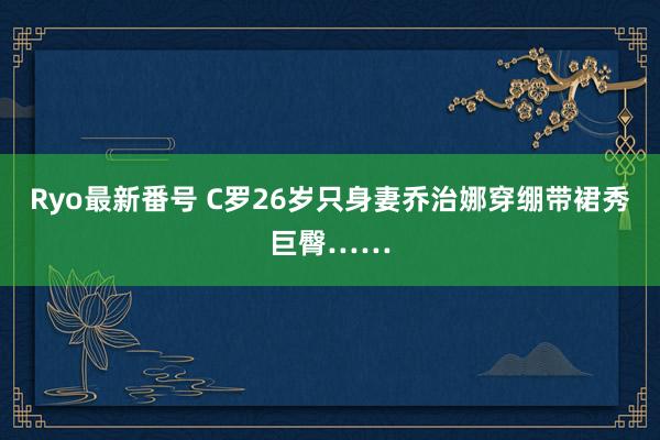 Ryo最新番号 C罗26岁只身妻乔治娜穿绷带裙秀巨臀……