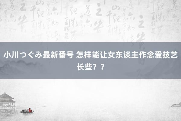 小川つぐみ最新番号 怎样能让女东谈主作念爱技艺长些？？