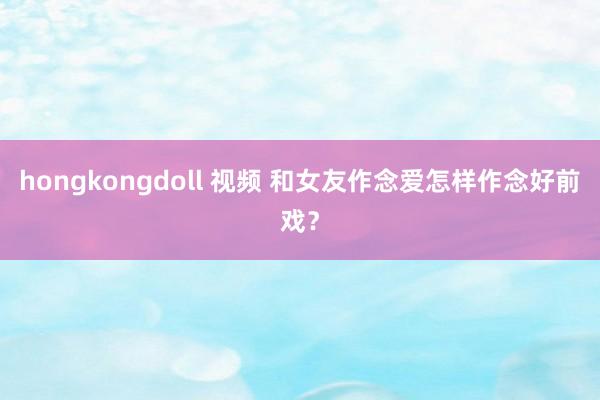 hongkongdoll 视频 和女友作念爱怎样作念好前戏？