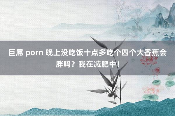 巨屌 porn 晚上没吃饭十点多吃个四个大香蕉会胖吗？我在减肥中！