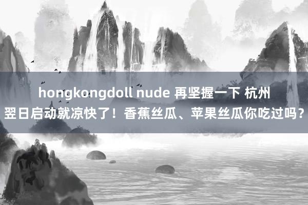 hongkongdoll nude 再坚握一下 杭州翌日启动就凉快了！香蕉丝瓜、苹果丝瓜你吃过吗？