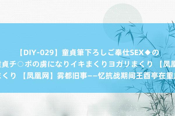 【DIY-029】童貞筆下ろしご奉仕SEX◆のはずが媚薬で一転！！童貞チ○ポの虜になりイキまくりヨガリまくり 【凤凰网】雾都旧事——忆抗战期间王酉亭在重庆的一些旧事