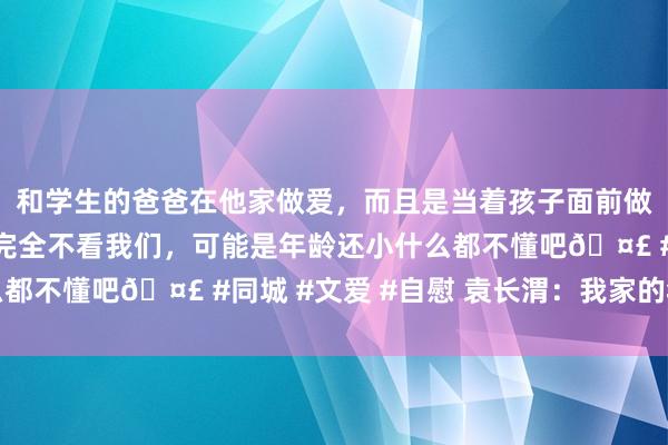 和学生的爸爸在他家做爱，而且是当着孩子面前做爱，太刺激了，孩子完全不看我们，可能是年龄还小什么都不懂吧🤣 #同城 #文爱 #自慰 袁长渭：我家的年三十