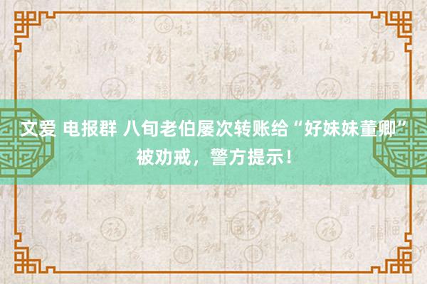 文爱 电报群 八旬老伯屡次转账给“好妹妹董卿”被劝戒，警方提示！