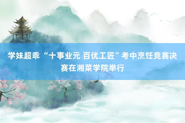 学妹超乖 “十事业元 百优工匠”考中烹饪竞赛决赛在湘菜学院举行