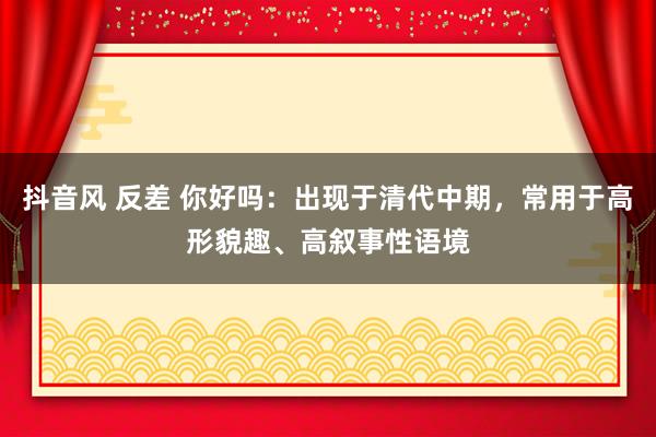 抖音风 反差 你好吗：出现于清代中期，常用于高形貌趣、高叙事性语境