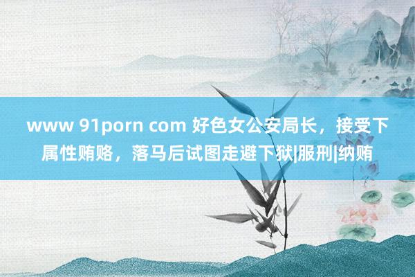 www 91porn com 好色女公安局长，接受下属性贿赂，落马后试图走避下狱|服刑|纳贿