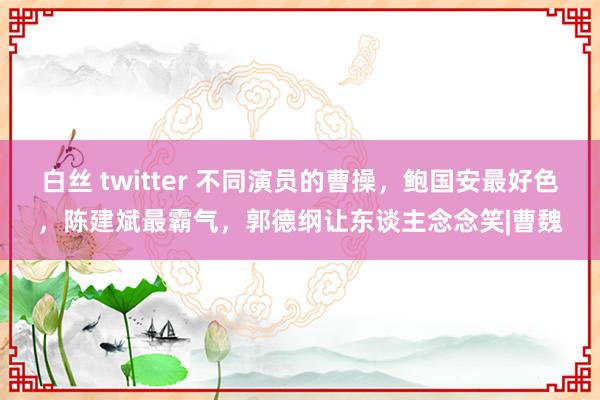 白丝 twitter 不同演员的曹操，鲍国安最好色，陈建斌最霸气，郭德纲让东谈主念念笑|曹魏