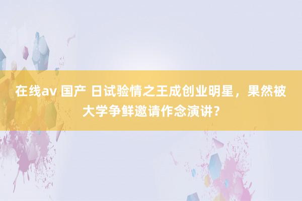 在线av 国产 日试验情之王成创业明星，果然被大学争鲜邀请作念演讲？