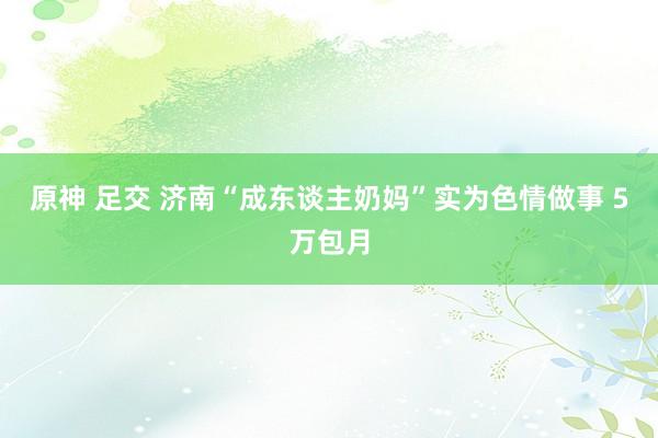 原神 足交 济南“成东谈主奶妈”实为色情做事 5万包月