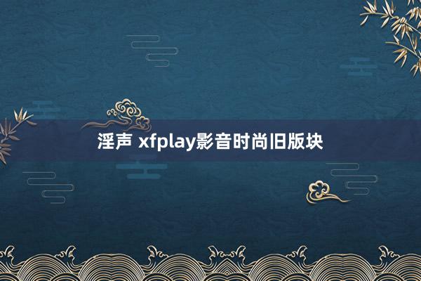 淫声 xfplay影音时尚旧版块