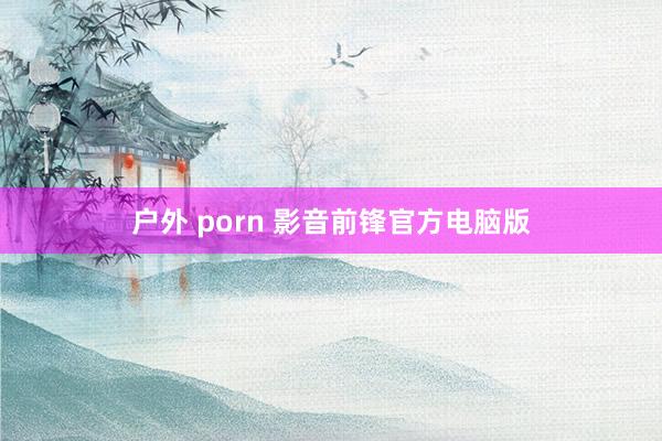 户外 porn 影音前锋官方电脑版