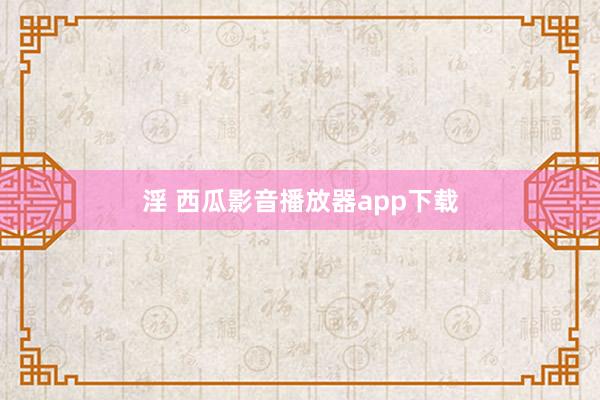 淫 西瓜影音播放器app下载