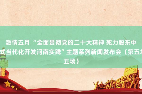 激情五月 “全面贯彻党的二十大精神 死力股东中国式当代化开发河南实践”主题系列新闻发布会（第五场）