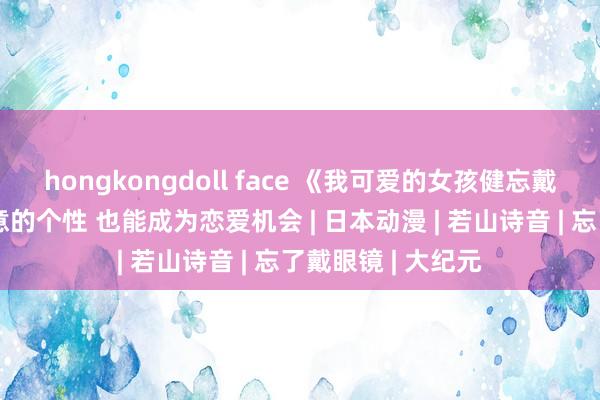 hongkongdoll face 《我可爱的女孩健忘戴眼镜》影评：大意的个性 也能成为恋爱机会 | 日本动漫 | 若山诗音 | 忘了戴眼镜 | 大纪元