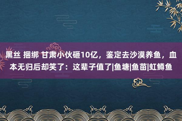 黑丝 捆绑 甘肃小伙砸10亿，鉴定去沙漠养鱼，血本无归后却笑了：这辈子值了|鱼塘|鱼苗|虹鳟鱼