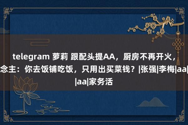 telegram 萝莉 跟配头提AA，厨房不再开火，女东说念主：你去饭铺吃饭，只用出买菜钱？|张强|李梅|aa|家务活