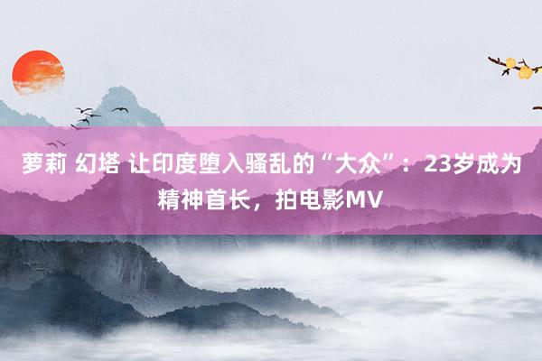 萝莉 幻塔 让印度堕入骚乱的“大众”：23岁成为精神首长，拍电影MV