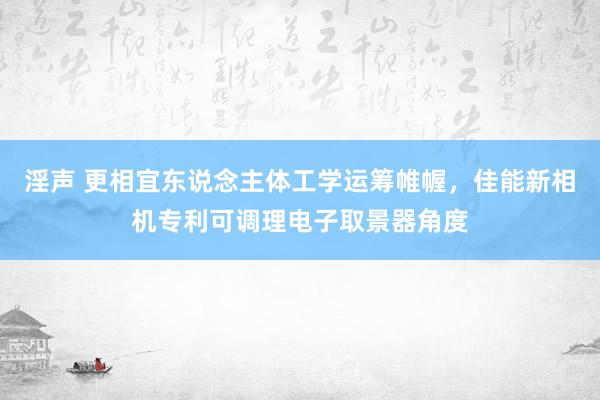 淫声 更相宜东说念主体工学运筹帷幄，佳能新相机专利可调理电子取景器角度