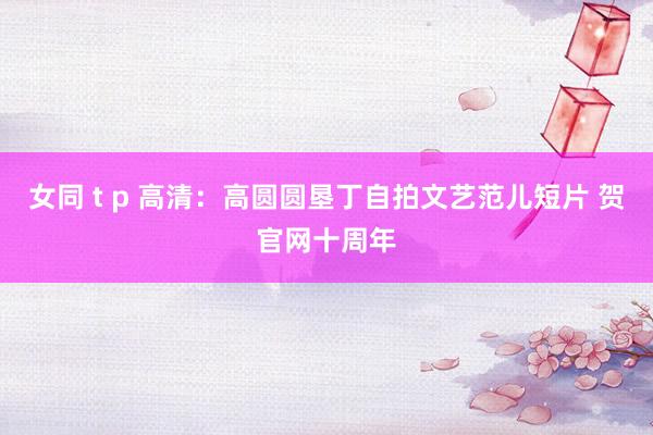 女同 t p 高清：高圆圆垦丁自拍文艺范儿短片 贺官网十周年