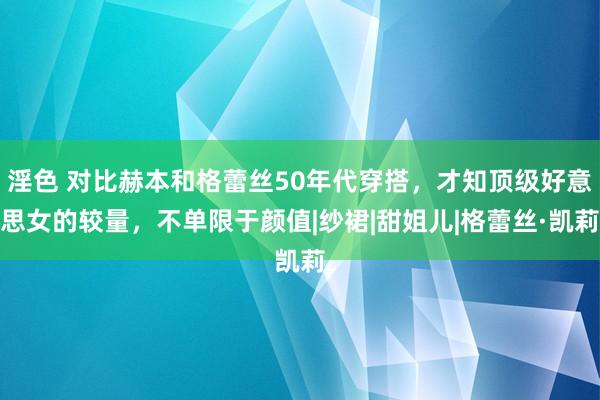 淫色 对比赫本和格蕾丝50年代穿搭，才知顶级好意思女的较量，不单限于颜值|纱裙|甜姐儿|格蕾丝·凯莉