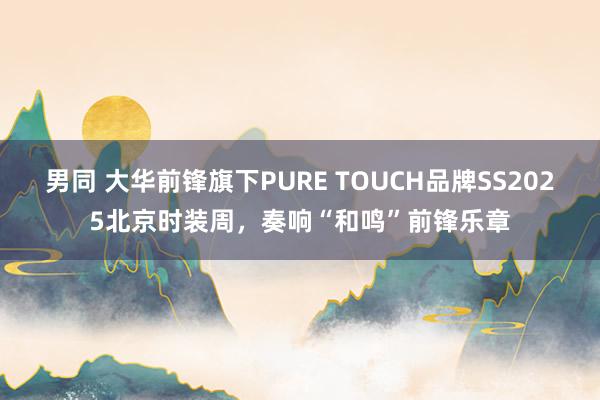 男同 大华前锋旗下PURE TOUCH品牌SS2025北京时装周，奏响“和鸣”前锋乐章