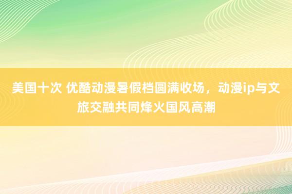 美国十次 优酷动漫暑假档圆满收场，动漫ip与文旅交融共同烽火国风高潮