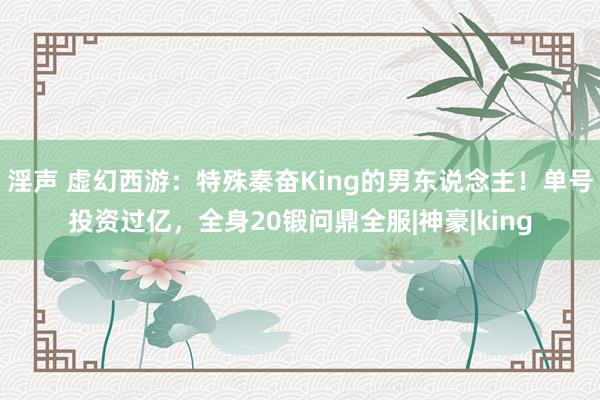 淫声 虚幻西游：特殊秦奋King的男东说念主！单号投资过亿，全身20锻问鼎全服|神豪|king