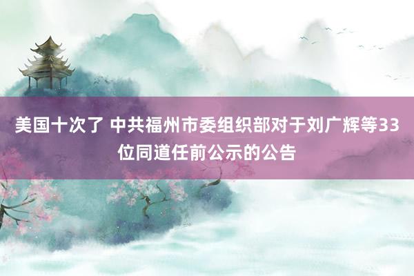 美国十次了 中共福州市委组织部对于刘广辉等33位同道任前公示的公告