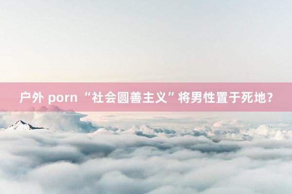 户外 porn “社会圆善主义”将男性置于死地？