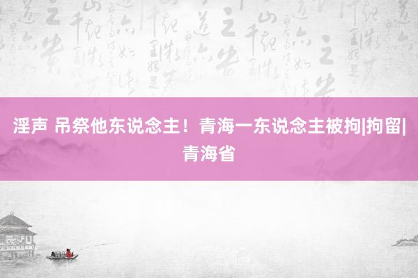 淫声 吊祭他东说念主！青海一东说念主被拘|拘留|青海省