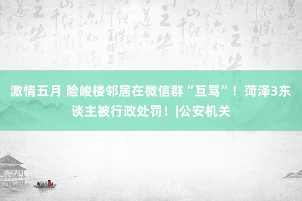 激情五月 险峻楼邻居在微信群“互骂”！菏泽3东谈主被行政处罚！|公安机关