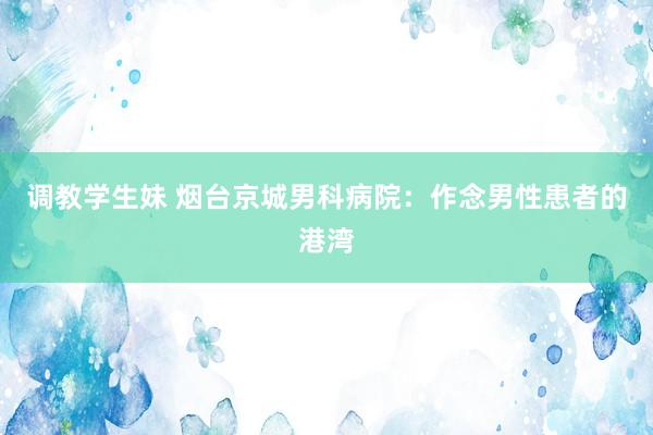 调教学生妹 烟台京城男科病院：作念男性患者的港湾