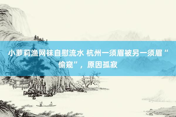 小萝莉渔网袜自慰流水 杭州一须眉被另一须眉“偷窥”，原因孤寂