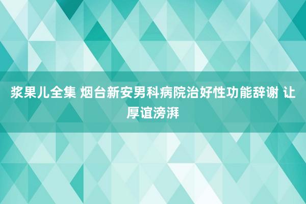 浆果儿全集 烟台新安男科病院治好性功能辞谢 让厚谊滂湃