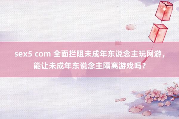 sex5 com 全面拦阻未成年东说念主玩网游，能让未成年东说念主隔离游戏吗？