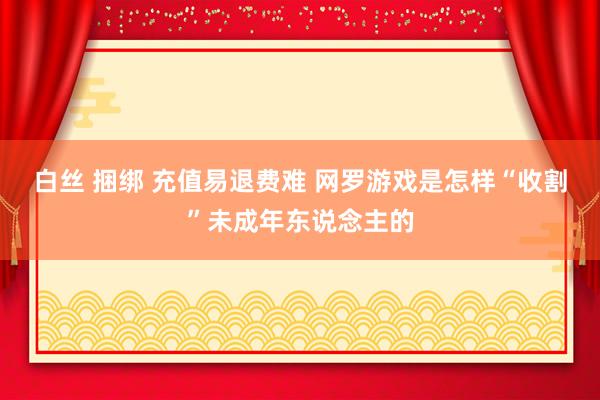 白丝 捆绑 充值易退费难 网罗游戏是怎样“收割”未成年东说念主的