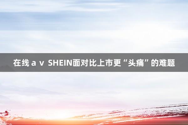 在线ａｖ SHEIN面对比上市更“头痛”的难题