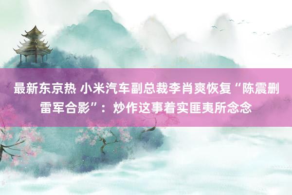 最新东京热 小米汽车副总裁李肖爽恢复“陈震删雷军合影”：炒作这事着实匪夷所念念