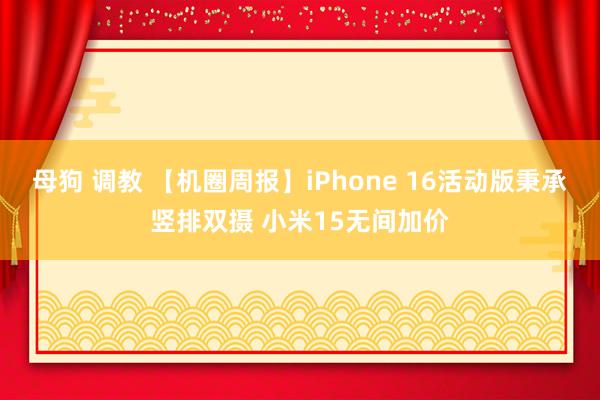 母狗 调教 【机圈周报】iPhone 16活动版秉承竖排双摄 小米15无间加价