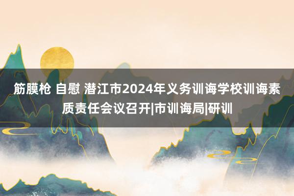 筋膜枪 自慰 潜江市2024年义务训诲学校训诲素质责任会议召开|市训诲局|研训