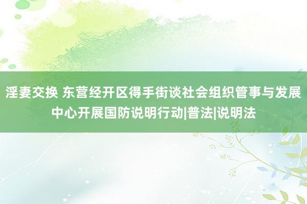 淫妻交换 东营经开区得手街谈社会组织管事与发展中心开展国防说明行动|普法|说明法