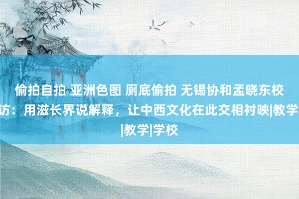 偷拍自拍 亚洲色图 厕底偷拍 无锡协和孟晓东校长专访：用滋长界说解释，让中西文化在此交相衬映|教学|学校