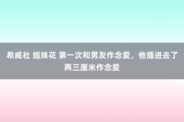 希威社 姐妹花 第一次和男友作念爱，他插进去了两三厘米作念爱