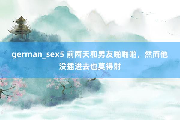 german_sex5 前两天和男友啪啪啪，然而他没插进去也莫得射