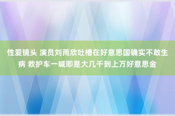 性爱镜头 演员刘雨欣吐槽在好意思国确实不敢生病 救护车一喊即是大几千到上万好意思金